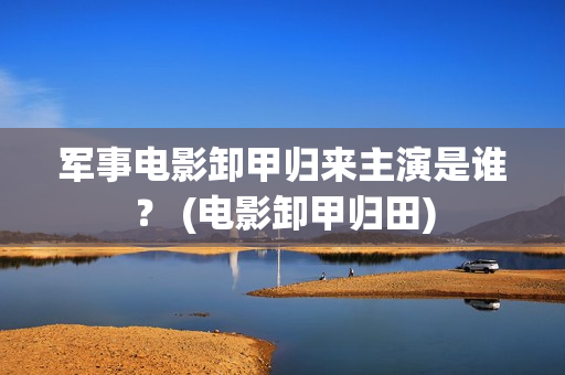军事电影卸甲归来主演是谁？ (电影卸甲归田)