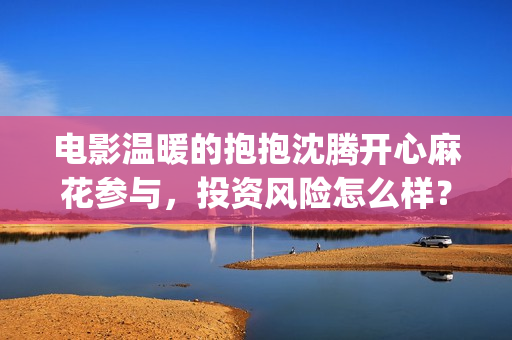 电影温暖的抱抱沈腾开心麻花参与，投资风险怎么样？ (李沁电影温暖的抱抱)
