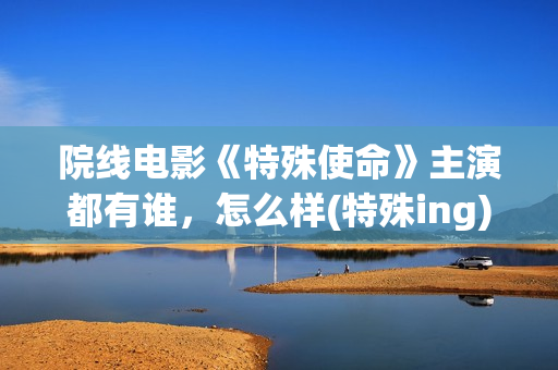 院线电影《特殊使命》主演都有谁，怎么样(特殊ing)