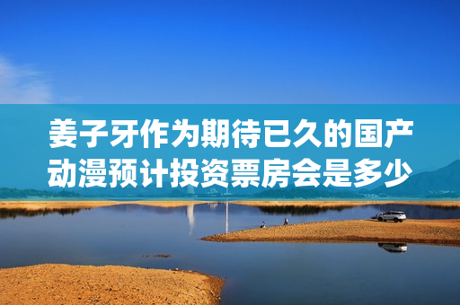 姜子牙作为期待已久的国产动漫预计投资票房会是多少？(姜子牙会什么)