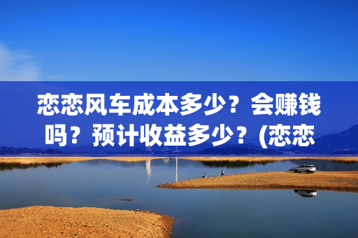 恋恋风车成本多少？会赚钱吗？预计收益多少？(恋恋风车成本多少)