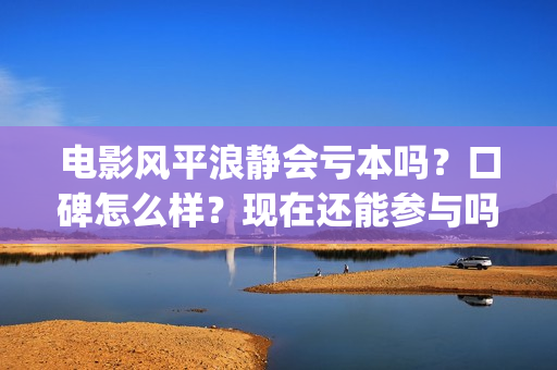 电影风平浪静会亏本吗？口碑怎么样？现在还能参与吗？(电影风平浪静会演员表)