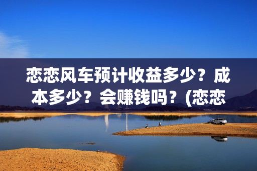 恋恋风车预计收益多少？成本多少？会赚钱吗？(恋恋风车电影项目真实吗)