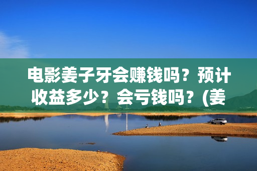 电影姜子牙会赚钱吗？预计收益多少？会亏钱吗？(姜子牙电影当年的真相是什么)
