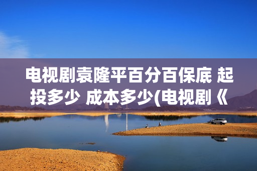 电视剧袁隆平百分百保底 起投多少 成本多少(电视剧《袁隆平》演员表)