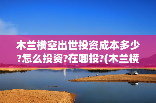 木兰横空出世投资成本多少?怎么投资?在哪投?(木兰横空出世百度百科)