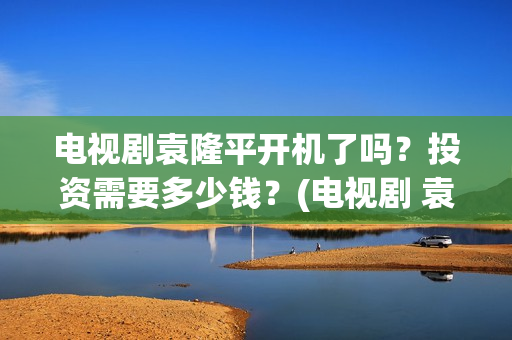 电视剧袁隆平开机了吗？投资需要多少钱？(电视剧 袁隆平)