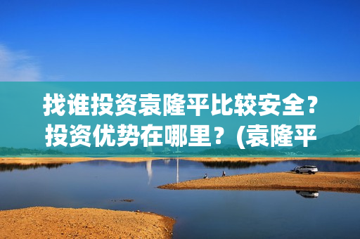 找谁投资袁隆平比较安全？投资优势在哪里？(袁隆平自己开公司)