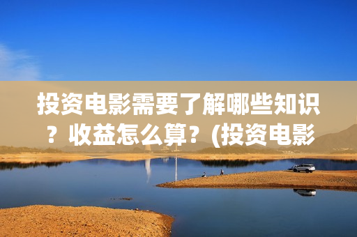 投资电影需要了解哪些知识？收益怎么算？(投资电影需要了解什么)