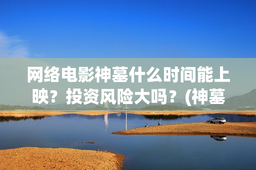 网络电影神墓什么时间能上映？投资风险大吗？(神墓电影片段)