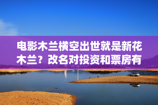 电影木兰横空出世就是新花木兰？改名对投资和票房有影响吗？(电影木兰横空出世)