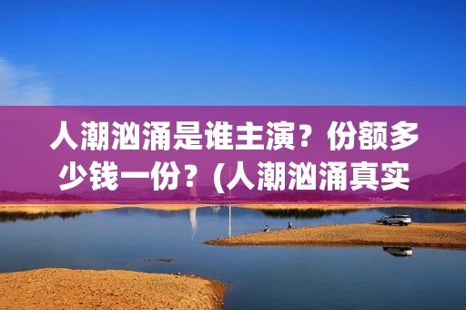 人潮汹涌是谁主演？份额多少钱一份？(人潮汹涌真实身份)