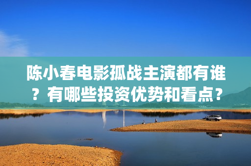陈小春电影孤战主演都有谁？有哪些投资优势和看点？(陈小春电影孤战在线观看)
