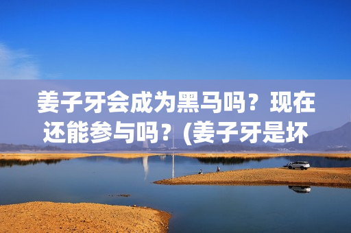 姜子牙会成为黑马吗？现在还能参与吗？(姜子牙是坏人吗)