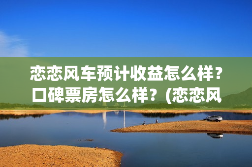 恋恋风车预计收益怎么样？口碑票房怎么样？(恋恋风车何时上映)