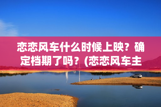 恋恋风车什么时候上映？确定档期了吗？(恋恋风车主演)