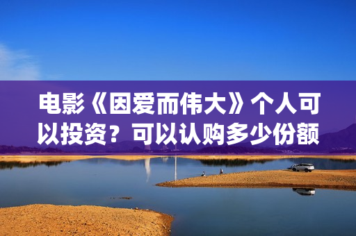 电影《因爱而伟大》个人可以投资？可以认购多少份额？(因爱而伟大电影最新消息2021)