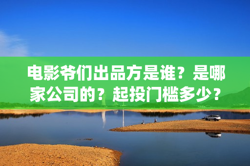 电影爷们出品方是谁？是哪家公司的？起投门槛多少？(电影爷们什么时候上映)