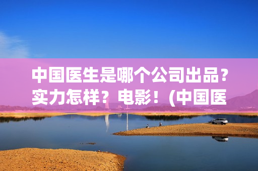 中国医生是哪个公司出品？实力怎样？电影！(中国医生叫什么名字)