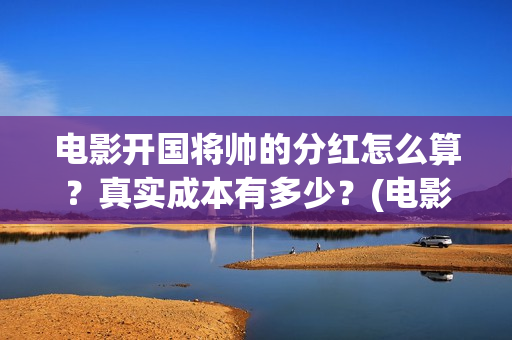 电影开国将帅的分红怎么算？真实成本有多少？(电影开国将帅的演员表)
