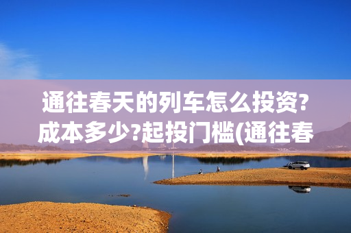 通往春天的列车怎么投资?成本多少?起投门槛(通往春天的列车演员表)
