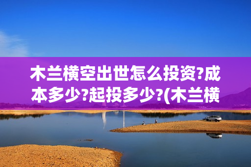 木兰横空出世怎么投资?成本多少?起投多少?(木兰横空出世成本)