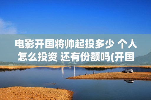 电影开国将帅起投多少 个人怎么投资 还有份额吗(开国将帅上映)