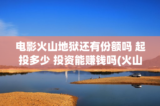电影火山地狱还有份额吗 起投多少 投资能赚钱吗(火山地狱电影口碑)