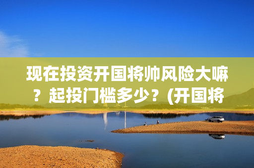 现在投资开国将帅风险大嘛？起投门槛多少？(开国将帅投资方中有哪些)