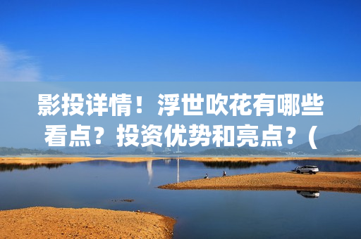 影投详情！浮世吹花有哪些看点？投资优势和亮点？(浮世focus)