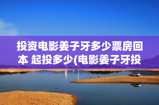投资电影姜子牙多少票房回本 起投多少(电影姜子牙投资成本多少?多少票房能回本)