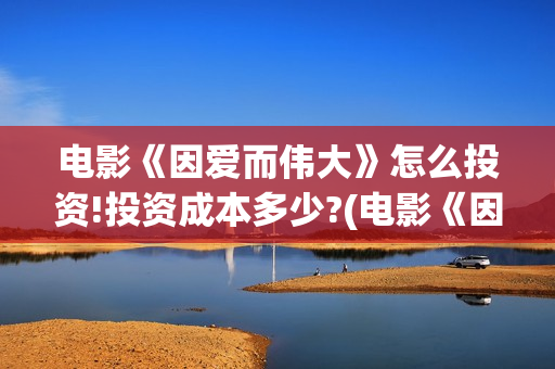 电影《因爱而伟大》怎么投资!投资成本多少?(电影《因爱而伟大》)