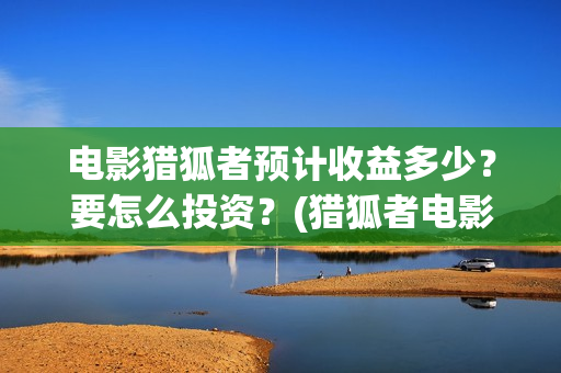 电影猎狐者预计收益多少？要怎么投资？(猎狐者电影票房预测)