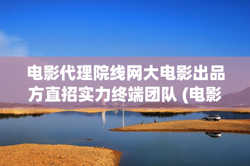 电影代理院线网大电影出品方直招实力终端团队 (电影代理怎么做)