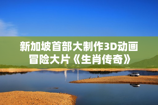 新加坡首部大制作3D动画冒险大片《生肖传奇》