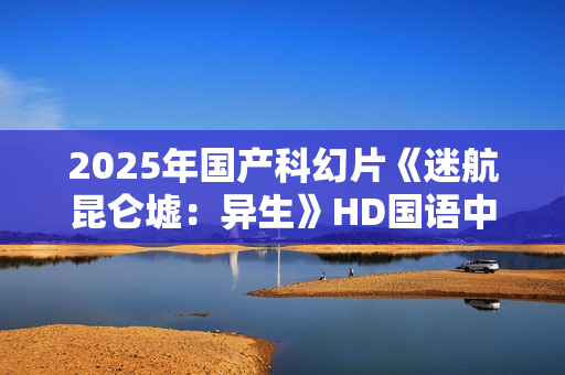 2025年国产科幻片《迷航昆仑墟：异生》HD国语中英双字