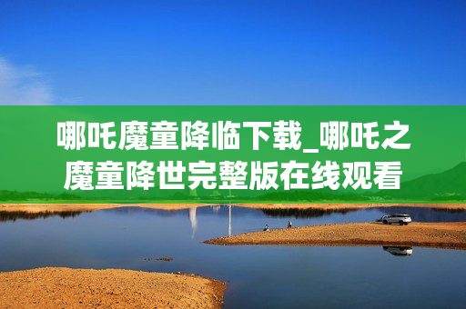 哪吒魔童降临下载_哪吒之魔童降世完整版在线观看