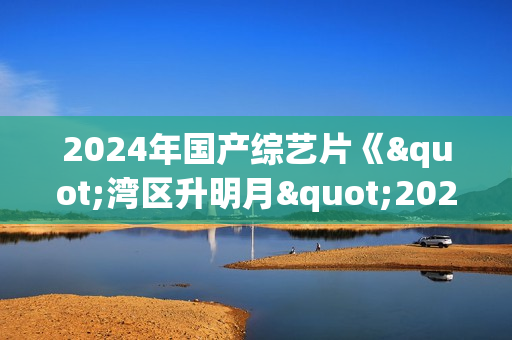 2024年国产综艺片《"湾区升明月"2024大湾区电影音乐晚会》HD国语中字