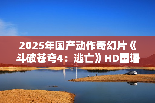 2025年国产动作奇幻片《斗破苍穹4：逃亡》HD国语中字