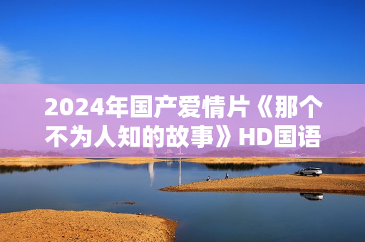 2024年国产爱情片《那个不为人知的故事》HD国语中字