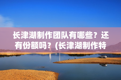 长津湖制作团队有哪些？还有份额吗？(长津湖制作特辑)