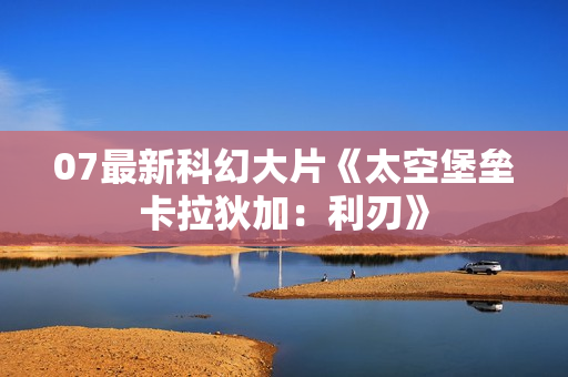 07最新科幻大片《太空堡垒卡拉狄加：利刃》
