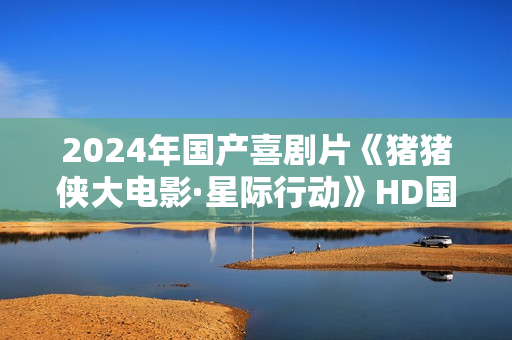 2024年国产喜剧片《猪猪侠大电影·星际行动》HD国语中字