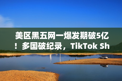  美区黑五网一爆发期破5亿！多国破纪录，TikTok Shop成为中国商家出海新主场(美国黑五网一是哪一天)