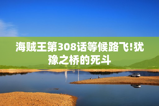 海贼王第308话等候路飞!犹豫之桥的死斗