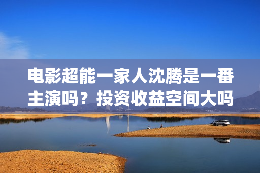 电影超能一家人沈腾是一番主演吗？投资收益空间大吗？参与成本多少？(电影超能一家人剧情介绍)