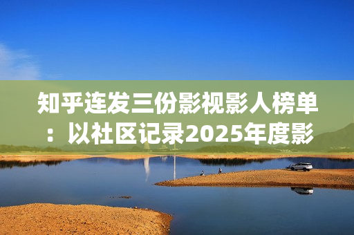 知乎连发三份影视影人榜单：以社区记录2025年度影视记忆(知乎原创视频发多个平台可以吗)
