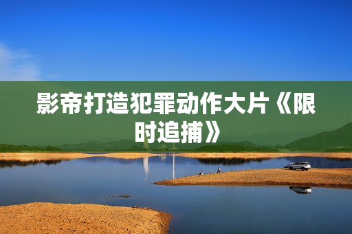 影帝打造犯罪动作大片《限时追捕》
