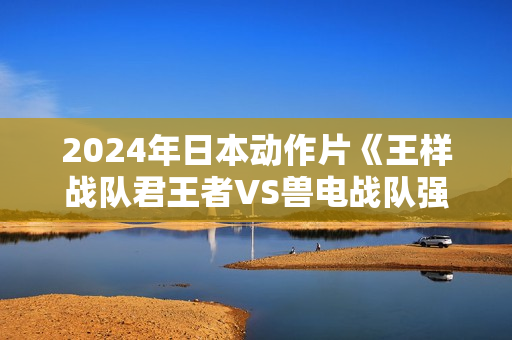 2024年日本动作片《王样战队君王者VS兽电战队强龙者》HD中字