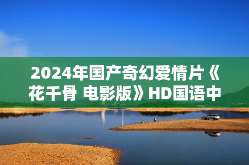 2024年国产奇幻爱情片《花千骨 电影版》HD国语中字